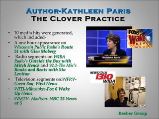 Author-Kathleen Paris  The Clover Practice  10 media hits were generated, which included- A one hour appearance on  Wisconsin Public Radio’s  Route 51 with Glen Moberg Radio segments on  WIBA   Radio’s  Outside the Box with Mitch Henck  and  92.1-The Mic’s  Books and Beats withStu Levitan Television segments on: WFRV-Green Bay-  First News WITI-Milwaukee- Fox 6 Wake Up News   WMTV- Madison-  NBC 15 News at 5 