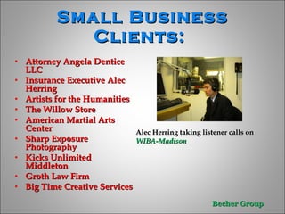 Small Business Clients:   Attorney Angela Dentice LLC Insurance Executive Alec Herring Artists for the Humanities The Willow Store  American Martial Arts Center  Sharp Exposure Photography  Kicks Unlimited Middleton Groth Law Firm Big Time Creative Services  Alec Herring taking listener calls on  WIBA-Madison  