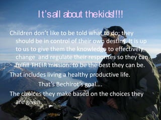 I t’s all about thekids!!!!
Children don’t like to be told what to do; they
  should be in control of their own destiny. It is up
  to us to give them the knowledge to effectively
  change and regulate their responses so they can
  fulfill THEIR mission: to be the best they can be.
That includes living a healthy productive life.
            That’s Bechirot’s goal….
The choices they make based on the choices they
  are given.
 