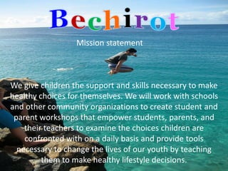 Mission statement



We give children the support and skills necessary to make
healthy choices for themselves. We will work with schools
and other community organizations to create student and
 parent workshops that empower students, parents, and
    their teachers to examine the choices children are
    confronted with on a daily basis and provide tools
  necessary to change the lives of our youth by teaching
         them to make healthy lifestyle decisions.
 