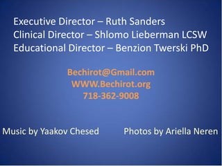Executive Director – Ruth Sanders
  Clinical Director – Shlomo Lieberman LCSW
  Educational Director – Benzion Twerski PhD

              Bechirot@Gmail.com
               WWW.Bechirot.org
                 718-362-9008


Music by Yaakov Chesed   Photos by Ariella Neren
 