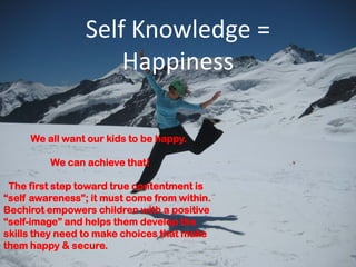Self Knowledge =
                    Happiness

     We all want our kids to be happy.

         We can achieve that!

 The first step toward true contentment is
“self awareness”; it must come from within.
Bechirot empowers children with a positive
“self-image” and helps them develop the
skills they need to make choices that make
them happy & secure.
 