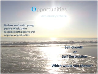 pportunities
                               Are always there…

Bechirot works with young
people to help them
recognize both positive and
negative opportunities.



                                            Self Growth
                                                  or
                                           Self Destruction

                                     Which would you choose?
 