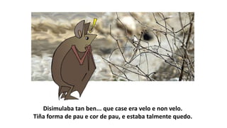 Disimulaba tan ben... que case era velo e non velo.
Tiña forma de pau e cor de pau, e estaba talmente quedo.
 