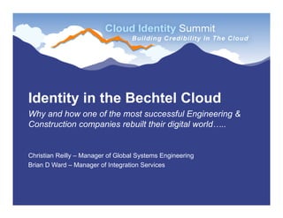 Identity in the Bechtel Cloud
Why and how one of the most successful Engineering &
Construction companies rebuilt their digital world…..


Christian Reilly – Manager of Global Systems Engineering
Brian D Ward – Manager of Integration Services
 