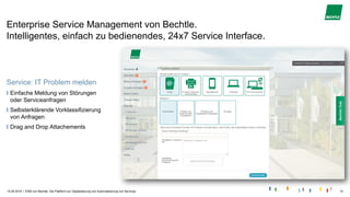 |
Enterprise Service Management von Bechtle.
Intelligentes, einfach zu bedienendes, 24x7 Service Interface.
15.05.2019 ESM von Bechtle. Die Plattform zur Digitalisierung und Automatisierung von Services. 10
Service: IT Problem melden
Einfache Meldung von Störungen
oder Serviceanfragen
Selbsterklärende Vorklassifizierung
von Anfragen
Drag and Drop Attachements
 