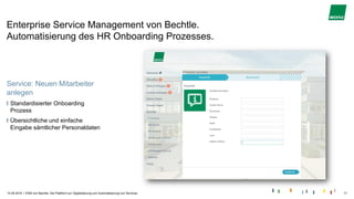 |
Enterprise Service Management von Bechtle.
Automatisierung des HR Onboarding Prozesses.
15.05.2019 ESM von Bechtle. Die Plattform zur Digitalisierung und Automatisierung von Services. 17
Service: Neuen Mitarbeiter
anlegen
Standardisierter Onboarding
Prozess
Übersichtliche und einfache
Eingabe sämtlicher Personaldaten
 