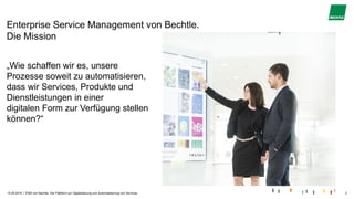 |
Enterprise Service Management von Bechtle.
Die Mission
15.05.2019 ESM von Bechtle. Die Plattform zur Digitalisierung und Automatisierung von Services. 3
„Wie schaffen wir es, unsere
Prozesse soweit zu automatisieren,
dass wir Services, Produkte und
Dienstleistungen in einer
digitalen Form zur Verfügung stellen
können?“
 