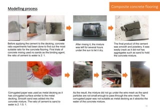 Before applying the cement to the decking, concrete
ratio experiments had been done to find out the most
suitable ratio for the concrete flooring. First trials of
concrete mixing used no sands as the binding agent,
the ratio of cement to water is 2: 1.
After mixing it, the mixture
was left for several hours
under the sun to let it dry.
The final product of the cement
was smooth and powdery. It was
easily crack as it did not has
aggregates such as sand to hold
the concrete mixture.
Corrugated paper was used as metal decking as it
has corrugated surface similar to the metal
decking. Smooth sand was added into the
concrete mixture. The ratio of cement to sand to
water is 2: 1.5: 1.
As the result, the mixture did not go under the wire mesh as the sand
particles are not small enough to pass through the wire mesh. The
corrugated paper was not suitable as metal decking as it absorbs the
water of the concrete mixture.
Modelling process Composite concrete flooring
12
 