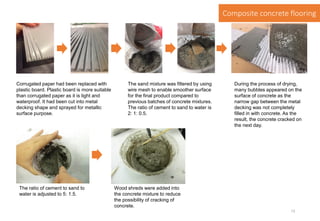 Corrugated paper had been replaced with
plastic board. Plastic board is more suitable
than corrugated paper as it is light and
waterproof. It had been cut into metal
decking shape and sprayed for metallic
surface purpose.
The sand mixture was filtered by using
wire mesh to enable smoother surface
for the final product compared to
previous batches of concrete mixtures.
The ratio of cement to sand to water is
2: 1: 0.5.
During the process of drying,
many bubbles appeared on the
surface of concrete as the
narrow gap between the metal
decking was not completely
filled in with concrete. As the
result, the concrete cracked on
the next day.
The ratio of cement to sand to
water is adjusted to 5: 1.5.
Wood shreds were added into
the concrete mixture to reduce
the possibility of cracking of
concrete.
Composite concrete flooring
13
 