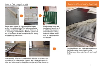 Metal Decking Process
Balsa wood is used as the material for I-beam
under the metal decking. This is because balsa
wood is available in different type of thickness. It
is also a light material hence the floor system will
not be too heavy as the cantilever section is only
supported by one column.
After aligning, both structural system is ready to be glued. Each
connections of the structural systems was connected using hot
glue gun to increase the durability and strength of the structures.
Plastic model pipes are
used as c-channels as it
is light and available in
different sizes. Cutting
mat was used to make
sure all the c-channels
are aligned.
The floor system with materials representing
the black granite, concrete with metal
decking, steel girders, c-channels and metal
studs.
Composite concrete flooring
14
 