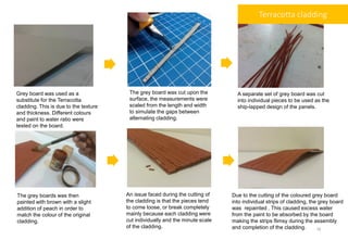 Grey board was used as a
substitute for the Terracotta
cladding. This is due to the texture
and thickness. Different colours
and paint to water ratio were
tested on the board.
The grey board was cut upon the
surface, the measurements were
scaled from the length and width
to simulate the gaps between
alternating cladding.
A separate set of grey board was cut
into individual pieces to be used as the
ship-lapped design of the panels.
The grey boards was then
painted with brown with a slight
addition of peach in order to
match the colour of the original
cladding.
An issue faced during the cutting of
the cladding is that the pieces tend
to come loose, or break completely
mainly because each cladding were
cut individually and the minute scale
of the cladding.
Due to the cutting of the coloured grey board
into individual strips of cladding, the grey board
was repainted . This caused excess water
from the paint to be absorbed by the board
making the strips flimsy during the assembly
and completion of the cladding.
Terracotta cladding
16
 