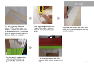 Dry wall composed of several
layers; the first exterior layer was
made of a 0.2mm thick balsa wood
to represent ply wood, 0.1mm balsa
wood as gypsum board and wool in
between the two as insulation.
Long plastic sticks matching the
height of the wall are placed in
intervals along the wall as steel
studs
Putty filler was applied onto the 0.1mm
balsa as the internal plastering and was
smoothened out.
The tile cladding tracks system
made with plastic sticks was
glued onto the external wall.
The terracotta cladding was then
attached to the exterior surface of the
wall.
Dry wall
17
 
