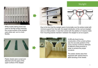 White model making board was
used for the flat surface whereas
the curved surface of the skylight
uses white card as it is more
flexible.
Plastic sheets were curved and
attached onto the gaps of the
upper surface of the skylight.
A difficulty faced during
construction of the curved surface
was the accurate gradient of the
curve causing numerous attempts
of different measurements in
order to achieve the proper
curvature.
The plastic sheets were then
engraved with vertical lines to
allow bending of the sheets.
Due to the fact that the skylight spans horizontally over the whole model with
minimal support from the wall, the weight distribution of the roof and skylight
were an initial problem. It was then solved with the addition of I-beams made
from mounting boards inserted in between the skylight to act as support.
Skylight
18
 