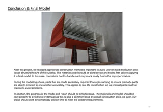 After this project, we realized appropriate construction method is important to avoid uneven load distribution and
cause structural failure of the building. The materials used should be considerate and tested first before applying
it in final model. In this case, concrete is hard to handle as it may crack easily due to the improper mixture.
During the modelling phase, parts that are made separately required thorough planning to ensure premade parts
are able to connect to one another accurately. This applies to real life construction too as precast parts must be
precise to avoid problems.
In addition, the progress of the model and report should be simultaneous. The materials and model should be
kept properly to avoid loss or damage as this is also a common issue on actual construction sites. As such, our
group should work systematically and on time to meet the deadline requirements.
19
Conclusion & Final Model
 