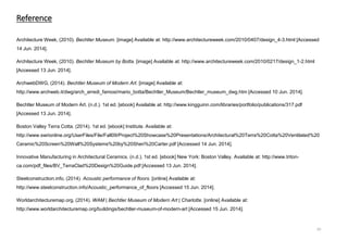 Architecture Week, (2010). Bechtler Museum. [image] Available at: http://www.architectureweek.com/2010/0407/design_4-3.html [Accessed
14 Jun. 2014].
Architecture Week, (2010). Bechtler Museum by Botta. [image] Available at: http://www.architectureweek.com/2010/0217/design_1-2.html
[Accessed 13 Jun. 2014].
ArchwebDWG, (2014). Bechtler Museum of Modern Art. [image] Available at:
http://www.archweb.it/dwg/arch_arredi_famosi/mario_botta/Bechtler_Museum/Bechtler_museum_dwg.htm [Accessed 10 Jun. 2014].
Bechtler Museum of Modern Art. (n.d.). 1st ed. [ebook] Available at: http://www.kingguinn.com/libraries/portfolio/publications/317.pdf
[Accessed 13 Jun. 2014].
Boston Valley Terra Cotta. (2014). 1st ed. [ebook] Institute. Available at:
http://www.swrionline.org/UserFiles/File/Fall09/Project%20Showcase%20Presentations/Architectural%20Terra%20Cotta%20Ventilated%20
Ceramic%20Screen%20Wall%20Systems%20by%20Sheri%20Carter.pdf [Accessed 14 Jun. 2014].
Innovative Manufacturing in Architectural Ceramics. (n.d.). 1st ed. [ebook] New York: Boston Valley. Available at: http://www.triton-
ca.com/pdf_files/BV_TerraClad%20Design%20Guide.pdf [Accessed 13 Jun. 2014].
Steelconstruction.info, (2014). Acoustic performance of floors. [online] Available at:
http://www.steelconstruction.info/Acoustic_performance_of_floors [Accessed 15 Jun. 2014].
Worldarchitecturemap.org, (2014). WAM | Bechtler Museum of Modern Art | Charlotte. [online] Available at:
http://www.worldarchitecturemap.org/buildings/bechtler-museum-of-modern-art [Accessed 15 Jun. 2014].
Reference
20
 