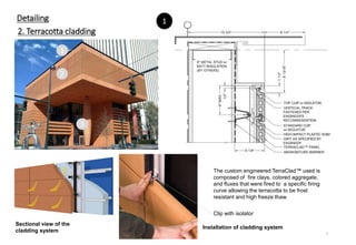 Detailing
2. Terracotta cladding
The custom engineered TerraClad™ used is
composed of fire clays, colored aggregate,
and fluxes that were fired to a specific firing
curve allowing the terracotta to be frost
resistant and high freeze thaw.
Sectional view of the
cladding system
1
2
3
1
Clip with isolator
Installation of cladding system
7
 