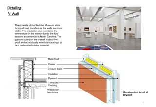 Detailing
3. Wall
Gypsum Board
Insulation
Plaster
Plywood
The drywalls of the Bechtler Museum allow
for equal load transfers as the walls are more
stable. The insulation also maintains the
temperature in the interior due to the four
seasons experienced in North Carolina. The
gypsum board on the drywall is also fire-
proof and acoustically beneficial causing it to
be a preferable building material.
9
Construction detail of
Drywall
Terracotta
Cladding
Waterproof
Membrane
Metal Stud
 
