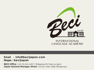 Email    ：  info@becijapan.com
Skype  :  becijapan
BECI  Oﬃce  :  63-‐‑‒74-‐‑‒244-‐‑‒1657  (  Philippines  M-‐‑‒F  8am  to  6pm)
Japan  General  Manager  direct  :  63-‐‑‒92-‐‑‒7305-‐‑‒1088  (Philippines)
 