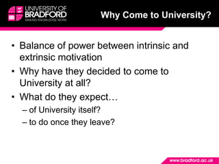 Why Come to University?
• Balance of power between intrinsic and
extrinsic motivation
• Why have they decided to come to
University at all?
• What do they expect…
– of University itself?
– to do once they leave?
 