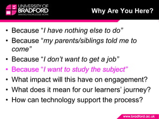 Why Are You Here?
• Because “I have nothing else to do”
• Because “my parents/siblings told me to
come”
• Because “I don’t want to get a job”
• Because “I want to study the subject”
• What impact will this have on engagement?
• What does it mean for our learners’ journey?
• How can technology support the process?
 