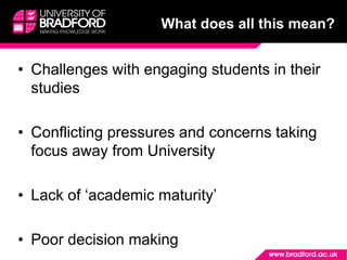 What does all this mean?
• Challenges with engaging students in their
studies
• Conflicting pressures and concerns taking
focus away from University
• Lack of ‘academic maturity’
• Poor decision making
 