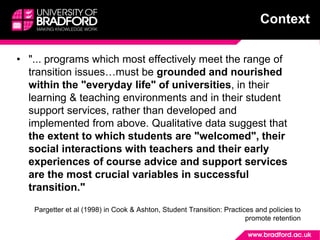 • "... programs which most effectively meet the range of
transition issues…must be grounded and nourished
within the "everyday life" of universities, in their
learning & teaching environments and in their student
support services, rather than developed and
implemented from above. Qualitative data suggest that
the extent to which students are "welcomed", their
social interactions with teachers and their early
experiences of course advice and support services
are the most crucial variables in successful
transition."
Pargetter et al (1998) in Cook & Ashton, Student Transition: Practices and policies to
promote retention
Context
 