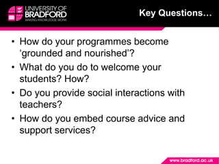 • How do your programmes become
‘grounded and nourished’?
• What do you do to welcome your
students? How?
• Do you provide social interactions with
teachers?
• How do you embed course advice and
support services?
Key Questions…
 