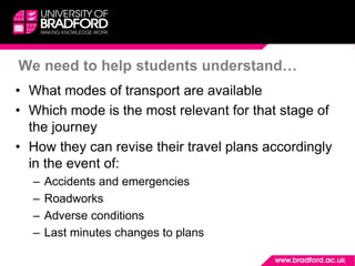 We need to help students understand…
• What modes of transport are available
• Which mode is the most relevant for that stage of
the journey
• How they can revise their travel plans accordingly
in the event of:
– Accidents and emergencies
– Roadworks
– Adverse conditions
– Last minutes changes to plans
 