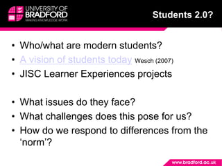 Students 2.0?
• Who/what are modern students?
• A vision of students today Wesch (2007)
• JISC Learner Experiences projects
• What issues do they face?
• What challenges does this pose for us?
• How do we respond to differences from the
‘norm’?
 