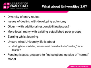 What about Universities 2.0?
• Diversity of entry routes
• Issues of dealing with developing autonomy
• Older – with additional responsibilities/issues?
• More local, many with existing established peer groups
• Earning whilst learning
• Unsure what University life is about
– Moving from modular, assessment based units to ‘reading’ for a
degree?
• Funding issues; pressure to find solutions outside of ‘normal’
model
 