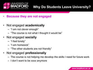 Why Do Students Leave University?
• Because they are not engaged
• Not engaged academically
– “I am not clever enough”
– “The course is not what I thought it would be”
• Not engaged socially
– “I feel lonely”
– “I am homesick”
– “The other students are not friendly”
• Not engaged professionally
– The course is not helping me develop the skills I need for future work
– I don’t want to be xxxx anymore
 