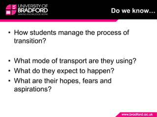 • How students manage the process of
transition?
• What mode of transport are they using?
• What do they expect to happen?
• What are their hopes, fears and
aspirations?
Do we know…
 