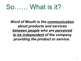 So…… What is it? Word of Mouth is the  communication  about products and services  between people  who are  perceived to be independent  of the company providing the product or service.  