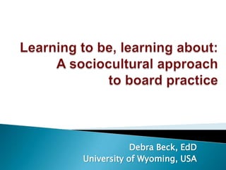 Learning to be, learning about:A sociocultural approachto board practice Debra Beck, EdD University of Wyoming, USA 