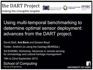 Using multi-temporal benchmarking to
determine optimal sensor deployment:
advances from the DART project.
David Stott, Ant Beck and Doreen Boyd
Twitter: AntArch (in using the hashtag #EARSeL)
3rd EARSEL Workshop: Advances in remote sensing
for archaeology and cultural heritage management
19th to 22nd September 2012

School of Computing
Faculty of Engineering
 