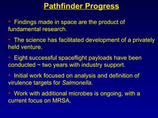Findings made in space are the product of fundamental research. The science has facilitated development of a privately held venture. Eight successful spaceflight payloads have been conducted ~ two years with industry support.  Initial work focused on analysis and definition of virulence targets for  Salmonella . Work with additional microbes is ongoing, with a current focus on MRSA.  Pathfinder Progress 