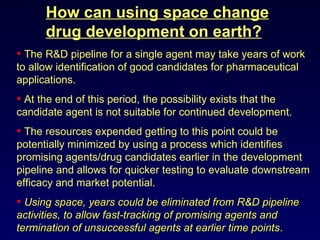 How can using space change drug development on earth? The R&D pipeline for a single agent may take years of work to allow identification of good candidates for pharmaceutical applications. At the end of this period, the possibility exists that the candidate agent is not suitable for continued development.  The resources expended getting to this point could be potentially minimized by using a process which identifies promising agents/drug candidates earlier in the development pipeline and allows for quicker testing to evaluate downstream efficacy and market potential. Using space, years could be eliminated from R&D pipeline activities, to allow fast-tracking of promising agents and termination of unsuccessful agents at earlier time points . 
