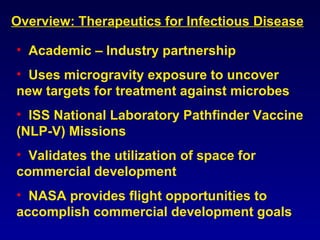 Overview: Therapeutics for Infectious Disease Academic – Industry partnership Uses microgravity exposure to uncover new targets for treatment against microbes ISS National Laboratory Pathfinder Vaccine (NLP-V) Missions Validates the utilization of space for commercial development NASA provides flight opportunities to accomplish commercial development goals 