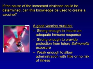A good vaccine must be: Strong enough to induce an adequate immune response  Strong enough to provide protection from future  Salmonella  exposure Weak enough to allow administration with little or no risk of illness If the cause of the increased virulence could be determined, can this knowledge be used to create a vaccine? 