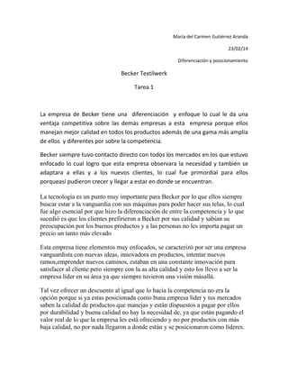 María del Carmen Gutiérrez Aranda
23/02/14
Diferenciación y posicionamiento

Becker Textilwerk
Tarea 1

La empresa de Becker tiene una diferenciación y enfoque lo cual le da una
ventaja competitiva sobre las demás empresas a esta empresa porque ellos
manejan mejor calidad en todos los productos además de una gama más amplia
de ellos y diferentes por sobre la competencia.
Becker siempre tuvo contacto directo con todos los mercados en los que estuvo
enfocado lo cual logro que esta empresa observara la necesidad y también se
adaptara a ellas y a los nuevos clientes, lo cual fue primordial para ellos
porqueasí pudieron crecer y llegar a estar en donde se encuentran.
La tecnología es un punto muy importante para Becker por lo que ellos siempre
buscar estar a la vanguardia con sus máquinas para poder hacer sus telas, lo cual
fue algo esencial por que hizo la diferenciación de entre la competencia y lo que
sucedió es que los clientes prefirieron a Becker por sus calidad y sabían su
preocupación por los buenos productos y a las personas no les importa pagar un
precio un tanto más elevado
Esta empresa tiene elementos muy enfocados, se caracterizó por ser una empresa
vanguardista con nuevas ideas, innovadora en productos, intentar nuevos
ramos,emprender nuevos caminos, estaban en una constante innovación para
satisfacer al cliente pero siempre con la as alta calidad y esto los llevo a ser la
empresa líder en su área ya que siempre tuvieron una visión másallá.
Tal vez ofrecer un descuento al igual que lo hacia la competencia no era la
opción porque si ya estas posicionada como buna empresa líder y tus mercados
saben la calidad de productos que manejas y están dispuestos a pagar por ellos
por durabilidad y buena calidad no hay la necesidad de, ya que están pagando el
valor real de lo que la empresa les está ofreciendo y no por productos con más
baja calidad, no por nada llegaron a donde están y se posicionaron como líderes.

 