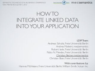 SEMANTIC TECHNOLOGY & BUSINESS CONFERENCE                                   |
SAN FRANCISCO, JUNE 5, 2012




                   HOW TO
            INTEGRATE LINKED DATA
            INTO YOUR APPLICATION

                                                                          LDIF Team:
                                             Andreas Schultz, Freie Universität Berlin
                                                     Andrea Matteini, mes|semantics
                                                Robert Isele, Freie Universität Berlin
                                            Pablo N. Mendes, Freie Universität Berlin
                                                     Christian Becker, mes|semantics
                                              Christian Bizer, Freie Universität Berlin
                                                            With contributions by:
               Hannes Mühleisen, Freie Universität Berlin; William Smith, Vulcan Inc.
 