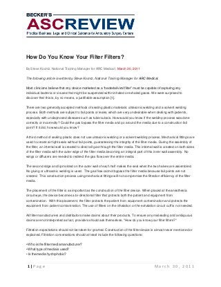 How Do You Know Your Filter Filters?
By Steve Koontz, National Training Manager for ARC Medical | March 30, 2011
The following article is written by Steve Koontz, National Training Manager for ARC Medical.
Most clinicians believe that any device marketed as a “bacterial/viral filter” must be capable of capturing any
individual bacteria or viruses that might be suspended within inhaled or exhaled gases. We were surprised to
discover that this is, by no means, a justifiable assumption [1].
There are two generally accepted methods of sealing plastic materials: ultrasonic welding and a solvent welding
process. Both methods are subject to fail points or leaks, which are very undesirable when dealing with patients,
especially with undiagnosed diseases such as tuberculosis. How would you know if the welding process was done
correctly or incorrectly? Could the gas bypass the filter media and go around the media due to a construction fail
point? If it did, how would you know?
A third method of sealing plastic does not use ultrasonic welding or a solvent welding process. Mechanical fittings are
used to create air tight seals without fail points, guaranteeing the integrity of the filter media. During the assembly of
the filter, an internal wall is created to direct all gas through the filter media. This internal wall is created on both sides
of the filter media with the outer edge of the filter media becoming an integral part of this inner wall assembly. No
wings or diffusers are needed to redirect the gas flow over the entire media.
The second ridge and lip molded on the outer wall of each half makes the seal when the two halves are assembled.
No gluing or ultrasonic welding is used. The gas flow cannot bypass the filter media because fail points are not
created. This construction process using mechanical fittings will not compromise the filtration efficiency of the filter
media.
The placement of the filter is as important as the construction of the filter device. When placed at the anesthesia
circuit wye, the device becomes a bi-directional filter that protects both the patient and equipment from
contamination. With this placement, the filter protects the patient from equipment contamination and protects the
equipment from patient contamination. The use of filters on the inhalation or the exhalation circuit cuff is not needed.
All filter manufacturers and distributors make claims about their products. To ensure any misleading and ambiguous
claims are not interpreted as fact, providers should ask themselves, "How do you know your filter filters?"
Filtration expectations should not be taken for granted. Construction of the filter device is almost never mentioned or
explained. Filtration conversations should at least include the following questions:
• Who is the filter media manufacturer?
• What type of media is used?
• Is the media hydrophobic?

1|Page

March 30, 2011

 