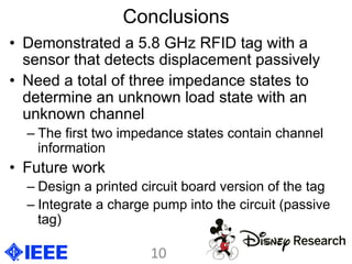 Conclusions
•  Demonstrated a 5.8 GHz RFID tag with a
sensor that detects displacement passively
•  Need a total of three impedance states to
determine an unknown load state with an
unknown channel
– The first two impedance states contain channel
information
•  Future work
– Design a printed circuit board version of the tag
– Integrate a charge pump into the circuit (passive
tag)
10	
  
 