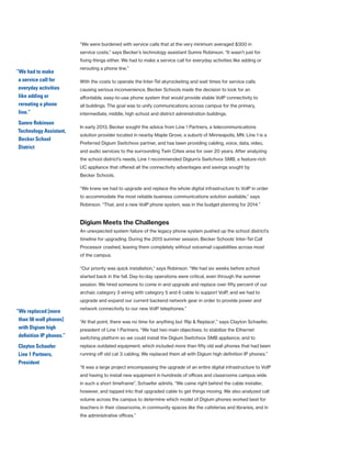 “We were burdened with service calls that at the very minimum averaged $300 in
service costs,” says Becker’s technology assistant Sumre Robinson. “It wasn’t just for
fixing things either. We had to make a service call for everyday activities like adding or
rerouting a phone line.”
With the costs to operate the Inter-Tel skyrocketing and wait times for service calls
causing serious inconvenience, Becker Schools made the decision to look for an
affordable, easy-to-use phone system that would provide stable VoIP connectivity to
all buildings. The goal was to unify communications across campus for the primary,
intermediate, middle, high school and district administration buildings.
In early 2013, Becker sought the advice from Line 1 Partners, a telecommunications
solution provider located in nearby Maple Grove, a suburb of Minneapolis, MN. Line 1 is a
Preferred Digium Switchvox partner, and has been providing cabling, voice, data, video,
and audio services to the surrounding Twin Cities area for over 20 years. After analyzing
the school district’s needs, Line 1 recommended Digium’s Switchvox SMB, a feature-rich
UC appliance that offered all the connectivity advantages and savings sought by
Becker Schools.
“We knew we had to upgrade and replace the whole digital infrastructure to VoIP in order
to accommodate the most reliable business communications solution available,” says
Robinson. “That, and a new VoIP phone system, was in the budget planning for 2014.”
Digium Meets the Challenges
An unexpected system failure of the legacy phone system pushed up the school district’s
timeline for upgrading. During the 2013 summer session, Becker Schools’ Inter-Tel Call
Processor crashed, leaving them completely without voicemail capabilities across most
of the campus.
“Our priority was quick installation,” says Robinson. “We had six weeks before school
started back in the fall. Day-to-day operations were critical, even through the summer
session. We hired someone to come in and upgrade and replace over fifty percent of our
archaic category 3 wiring with category 5 and 6 cable to support VoIP, and we had to
upgrade and expand our current backend network gear in order to provide power and
network connectivity to our new VoIP telephones.”
“At that point, there was no time for anything but ‘Rip & Replace’,” says Clayton Schaefer,
president of Line 1 Partners. “We had two main objectives: to stabilize the Ethernet
switching platform so we could install the Digium Switchvox SMB appliance; and to
replace outdated equipment, which included more than fifty old wall phones that had been
running off old cat 3 cabling. We replaced them all with Digium high definition IP phones.”
“It was a large project encompassing the upgrade of an entire digital infrastructure to VoIP
and having to install new equipment in hundreds of offices and classrooms campus wide
in such a short timeframe”, Schaefer admits. “We came right behind the cable installer,
however, and tapped into that upgraded cable to get things moving. We also analyzed call
volume across the campus to determine which model of Digium phones worked best for
teachers in their classrooms, in community spaces like the cafeterias and libraries, and in
the administrative offices.”
“We had to make
a service call for
everyday activities
like adding or
rerouting a phone
line.”
Sumre Robinson
Technology Assistant,
Becker School
District
“We replaced [more
than 50 wall phones]
with Digium high
definition IP phones.”
Clayton Schaefer
Line 1 Partners,
President
 