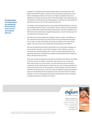 Copyright©2015 Digium, Inc. All rights reserved. Digium, Asterisk, Switchvox, and the Digium logo are registered
trademarks of Digium, Inc. All other trademarks are property of their respective owners. Version 1/8 July 2015.
In addition to the Switchvox phone system, Becker Schools also purchased over 400
Digium D40 and D70 IP phones. Twenty-five of the D70 executive phones went into the
district’s administrative offices since they have the highest call dispatch levels. As an
added bonus, the Digium phones are easy to install and configure, which helped save time
and eliminate any training issues. By simply plugging in the phones, they automatically find
the Switchvox server so you can start using them right away.
“In hindsight, I think the biggest surprise is how quickly and deftly the Becker IT staff took
over the Digium Switchvox system,” says Schaefer. “Not one member of the technical staff
had ever administered a telecommunications system before. They were completely new to
VoIP and had only modest telecom programming experience, and yet in the past year and
a half, they have only needed us once.”
“We have been extremely satisfied with the Digium Switchvox system,” says Robinson. “I
can confirm that Line1’s advice was solid and I feel we have purchased the best system
for our needs. I am able to add, delete, and reassign any extension at any time without
support. The once or twice I have needed help, remote assistance was sufficient.”
“We knew we wanted the voicemail-to-email system so we could retrieve messages, but
we also wanted to be able to archive those messages in email,” Robinson continues.
“We wanted pre-recorded greetings with a call tree so calls could be distributed to the
appropriate department or people, and we wanted automated greetings with multiple key
options. We have all that plus more.”
There were a couple of unexpected conveniences of Switchvox that Robinson was thrilled
to discover. One was the ability to record calls, which turned out to be a much-used
phone system feature for a school system. The other benefit was the fact that phone
configuration remains with the phone no matter where you move it without dependency on
a physical phone line is just “On the old system, not every employee could have access to
voicemail or email. Now they can,” she says. “There are significant savings with Switchvox
because it has eliminated all of those expensive service calls. Now, rather than needing
someone to come out and physically move phones and extensions, and then completely
reconfigure every phone, I am able to do it myself!”
Digium Headquarters
445 Jan Davis Drive NW
Huntsville, AL 35806 - USA
Phone: +1 256-428-6000
Fax: +1 256-864-0464
www.digium.com
www.asterisk.org
By simply plugging
in the Digium phones,
they automatically
find the Switchvox
server so you can
start using them
right away.
 
