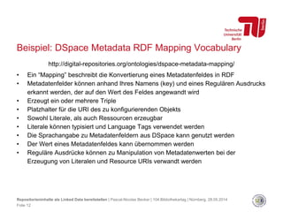 Beispiel: DSpace Metadata RDF Mapping Vocabulary
http://digital-repositories.org/ontologies/dspace-metadata-mapping/
• Ein “Mapping” beschreibt die Konvertierung eines Metadatenfeldes in RDF
• Metadatenfelder können anhand Ihres Namens (key) und eines Regulären Ausdrucks
erkannt werden, der auf den Wert des Feldes angewandt wird
• Erzeugt ein oder mehrere Triple
• Platzhalter für die URI des zu konfigurierenden Objekts
• Sowohl Literale, als auch Ressourcen erzeugbar
• Literale können typisiert und Language Tags verwendet werden
• Die Sprachangabe zu Metadatenfeldern aus DSpace kann genutzt werden
• Der Wert eines Metadatenfeldes kann übernommen werden
• Reguläre Ausdrücke können zu Manipulation von Metadatenwerten bei der
Erzeugung von Literalen und Resource URIs verwandt werden
Repositorieninhalte als Linked Data bereitstellen | Pascal-Nicolas Becker | 104.Bibliothekartag | Nürnberg, 28.05.2014
Folie 12
 