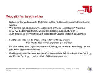 Repositorien beschreiben
• Neben der Konvertierung der Metadaten sollten die Repositorien selbst beschrieben
werden
• Wer betreibt das Repositorium? Gibt es eine SWORD-Schnittstelle? Wo ist der
SPARQL-Endpoint zu finden? Wie ist das Repositorium strukturiert? …
• Auch braucht es ein Vokabular, um die Digitalen Objekte (Dateien) zu verlinken
• Für DSpace habe ich die DSpace Repository Ontology erstellt:
http://digital-repositories.org/ontologies/dspace/
• Es wäre wichtig eine Digital Repositories Ontology zu erstellen, unabhängig von der
genutzten Repositoriensoftware
• Ein Mapping zwischen einer solchen Ontologie und der DSpace Repository Ontology,
der Eprints Ontology, … wäre hilfreich! (Mitstreiter gesucht)
Repositorieninhalte als Linked Data bereitstellen | Pascal-Nicolas Becker | 104.Bibliothekartag | Nürnberg, 28.05.2014
Folie 13
 