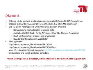 DSpace 5
• DSpace ist die weltweit am häufigsten eingesetzte Software für OA-Repositorien
• DSpace 5.0 wurde im Januar 2015 veröffentlicht, 5.2 ist im Mai erschienen
• Die TU Berlin hat DSpace 5 um Linked Data Support erweitert:
• Konvertierung der Metadaten in Linked Data
• Ausgabe als RDF/XML, Turtle, N-Triples, SPARQL, Content Negotation
• Stark konfigurierbar, anpass- und erweiterbar
• Standardkonfiguration mit ausgeliefert
• Test it yourself:
http://demo.dspace.org/data/handle/10673/5/ttl
http://demo.dspace.org/data/handle/10673/5/ttl?text
wget -O - --header=‘Accept: text/turtle’ http://demo.dspace.org/jspui/handle/10673/5
or download and install a release candidate
Wenn Sie DSpace 5.0 einsetzen, bitte schalten Sie den Linked Data Support ein!
Repositorieninhalte als Linked Data bereitstellen | Pascal-Nicolas Becker | 104.Bibliothekartag | Nürnberg, 28.05.2014
Folie 15
 