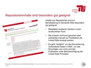 Repositorieninhalte sind besonders gut geeignet
Inhalte von Repositorien sind zur
Bereitstellung im Semantik Web besonders
gut geeignet:
• Metadaten existieren bereits in einer
strukturierten Form
• Sie müssen nicht erst generiert oder
aufwändig manuell zur Publikation als
Linked Data erzeugt werden
• Es geht “lediglich” um die Konvertierung
vorhandener Daten in RDF, um das
Hinzufügen von Links und das
Publizieren unter Berücksichtigung der
Linked Data Principles
Repositorieninhalte als Linked Data bereitstellen | Pascal-Nicolas Becker | 104.Bibliothekartag | Nürnberg, 28.05.2014
Folie 7
 